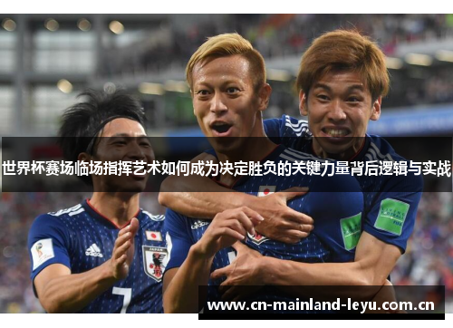 世界杯赛场临场指挥艺术如何成为决定胜负的关键力量背后逻辑与实战