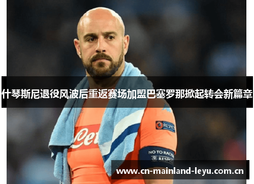 什琴斯尼退役风波后重返赛场加盟巴塞罗那掀起转会新篇章
